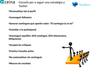 Consells per a seguir una estratègia a
          Twitter
•Personalitzar tot el perfil

•Aconseguir followers

•Generar continguts que aportin valor: “El contingut és el rei”

•Convidar a la participació

•Aconseguir equilibri: 65% contingut, 25% interaccions,
10%promos

•Accepta les crítiques

•Practica l’escolta activa

•No automatitzar els continguts

•Mesura els resultats
 