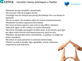 Consells i bones pràctiques a Twitter

•Mantenir una bio completa i actualitzada.
•No escurçar l'URL de la pàgina de bio.
•Investigar tots els enllaços que planeja Re-twittejar. Per a no danyar la
reputació
•No ser un spam. Ser prudents sobre els nostres productes/serveis.
•Mantenint una bona separació entre tweets.
•Fer servir els bons costums, com si fos la vida offline. Mantenir
l'educació, agrair un RT o enllaç a la nostra informació.
•No enviar missatges que puguin semblar spam. Si els enviem, que sigui
per algun motiu concret amb aquesta persona, però res més.
•Mantenir allunyat dels temes controvertits. La política i la religió són
temes incendiaris.
•No entrar en atacs personals ni converses deteriorades.
•Divertir-se amb el compte. Sigui agradable, animat, interessant, i
l'experiència serà molt bona.
 