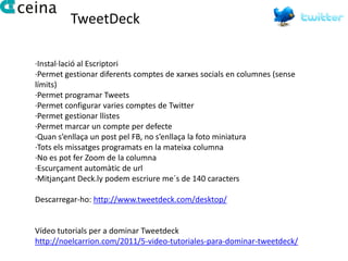 TweetDeck

·Instal·lació al Escriptori
·Permet gestionar diferents comptes de xarxes socials en columnes (sense
límits)
·Permet programar Tweets
·Permet configurar varies comptes de Twitter
·Permet gestionar llistes
·Permet marcar un compte per defecte
·Quan s’enllaça un post pel FB, no s’enllaça la foto miniatura
·Tots els missatges programats en la mateixa columna
·No es pot fer Zoom de la columna
·Escurçament automàtic de url
·Mitjançant Deck.ly podem escriure me´s de 140 caracters

Descarregar-ho: http://www.tweetdeck.com/desktop/


Vídeo tutorials per a dominar Tweetdeck
http://noelcarrion.com/2011/5-video-tutoriales-para-dominar-tweetdeck/
 