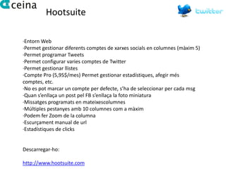 Hootsuite

·Entorn Web
·Permet gestionar diferents comptes de xarxes socials en columnes (màxim 5)
·Permet programar Tweets
·Permet configurar varies comptes de Twitter
·Permet gestionar llistes
·Compte Pro (5,95$/mes) Permet gestionar estadístiques, afegir més
comptes, etc.
·No es pot marcar un compte per defecte, s’ha de seleccionar per cada msg
·Quan s’enllaça un post pel FB s’enllaça la foto miniatura
·Missatges programats en mateixescolumnes
·Múltiples pestanyes amb 10 columnes com a màxim
·Podem fer Zoom de la columna
·Escurçament manual de url
·Estadístiques de clicks


Descarregar-ho:

http://www.hootsuite.com
 