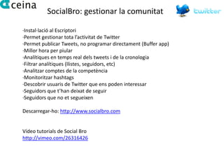 SocialBro: gestionar la comunitat

·Instal·lació al Escriptori
·Permet gestionar tota l’activitat de Twitter
·Permet publicar Tweets, no programar directament (Buffer app)
·Millor hora per piular
·Analítiques en temps real dels tweets i de la cronologia
·Filtrar analítiques (llistes, seguidors, etc)
·Analitzar comptes de la competència
·Monitoritzar hashtags
·Descobrir usuaris de Twitter que ens poden interessar
·Seguidors que t’han deixat de seguir
·Seguidors que no et segueixen

Descarregar-ho: http://www.socialbro.com


Vídeo tutorials de Social Bro
http://vimeo.com/26316426
 