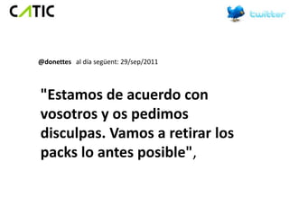 @donettes al día següent: 29/sep/2011



"Estamos de acuerdo con
vosotros y os pedimos
disculpas. Vamos a retirar los
packs lo antes posible",
 