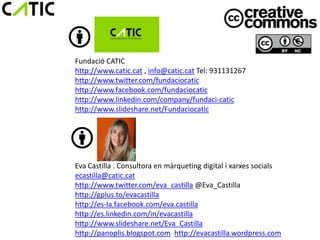 Fundació CATIC
http://www.catic.cat , info@catic.cat Tel: 931131267
http://www.twitter.com/fundaciocatic
http://www.facebook.com/fundaciocatic
http://www.linkedin.com/company/fundaci-catic
http://www.slideshare.net/Fundaciocatic




Eva Castilla . Consultora en màrqueting digital i xarxes socials
ecastilla@catic.cat
http://www.twitter.com/eva_castilla @Eva_Castilla
http://gplus.to/evacastilla
http://es-la.facebook.com/eva.castilla
http://es.linkedin.com/in/evacastilla
http://www.slideshare.net/Eva_Castilla
http://panoplis.blogspot.com http://evacastilla.wordpress.com
 