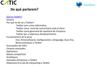 De què parlarem?
-Què és Twitter?
-Usuaris
-Per què he de ser a Twitter?
          ·Twitter com a eina informativa
          ·Twitter coma canal de comunicació amb el client
          ·Twitter coma generació de reputació de l’empresa
          ·Twitter per a cobertura d’esdeveniments
-Funcionament de la xarxa
          Inici, Personalització, Configuracions, Llenguatge, Guia d’ús,
          Bones pràctiques a Twitter
-Escurçadors de URL’s
-Cerques avançades
-Aplicacions
-Botons compartició
-Analítiques
-Exemples d’empreses a Twitter
-Elaboració d’un pla de màrqueting a Twitter
 