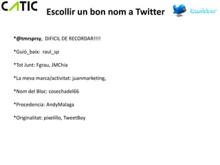 Escollir un bon nom a Twitter

*@tmrsprsy, DIFICIL DE RECORDAR!!!!

*Guió_baix: raul_sp

*Tot Junt: Fgrau, JMChia

*La meva marca/activitat: juanmarketing,

*Nom del Bloc: cosechadel66

*Procedencia: AndyMalaga

*Originalitat: pixelillo, TweetBoy
 