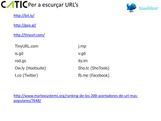 Per a escurçar URL’s
http://bit.ly/

http://goo.gl/

http://tinyurl.com/

TinyURL.com                         j.mp
is.gd                               v.gd
rod.gs                              ity.im
Ow.ly (Hootsuite)                   Sho.tc (ShoTools)
t.co (Twitter)                      fb.me (Facebook)




http://www.marlexsystems.org/ranking-de-los-200-acortadores-de-url-mas-
populares/7648/
 