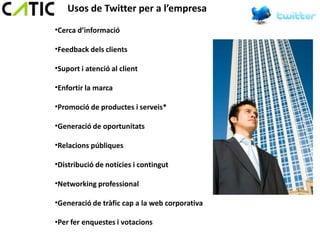 Usos de Twitter per a l’empresa
•Cerca d’informació

•Feedback dels clients

•Suport i atenció al client

•Enfortir la marca

•Promoció de productes i serveis*

•Generació de oportunitats

•Relacions públiques

•Distribució de notícies i contingut

•Networking professional

•Generació de tràfic cap a la web corporativa

•Per fer enquestes i votacions
 