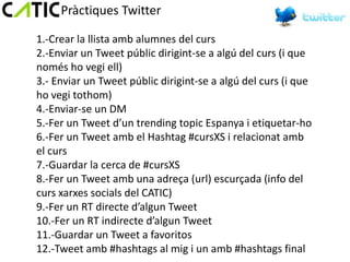 Pràctiques Twitter

1.-Crear la llista amb alumnes del curs
2.-Enviar un Tweet públic dirigint-se a algú del curs (i que
només ho vegi ell)
3.- Enviar un Tweet públic dirigint-se a algú del curs (i que
ho vegi tothom)
4.-Enviar-se un DM
5.-Fer un Tweet d’un trending topic Espanya i etiquetar-ho
6.-Fer un Tweet amb el Hashtag #cursXS i relacionat amb
el curs
7.-Guardar la cerca de #cursXS
8.-Fer un Tweet amb una adreça (url) escurçada (info del
curs xarxes socials del CATIC)
9.-Fer un RT directe d’algun Tweet
10.-Fer un RT indirecte d’algun Tweet
11.-Guardar un Tweet a favoritos
12.-Tweet amb #hashtags al mig i un amb #hashtags final
 