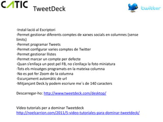 TweetDeck

·Instal·lació al Escriptori
·Permet gestionar diferents comptes de xarxes socials en columnes (sense
límits)
·Permet programar Tweets
·Permet configurar varies comptes de Twitter
·Permet gestionar llistes
·Permet marcar un compte per defecte
·Quan s’enllaça un post pel FB, no s’enllaça la foto miniatura
·Tots els missatges programats en la mateixa columna
·No es pot fer Zoom de la columna
·Escurçament automàtic de url
·Mitjançant Deck.ly podem escriure me´s de 140 caracters

Descarregar-ho: http://www.tweetdeck.com/desktop/


Vídeo tutorials per a dominar Tweetdeck
http://noelcarrion.com/2011/5-video-tutoriales-para-dominar-tweetdeck/
 