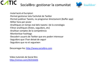 SocialBro: gestionar la comunitat

·Instal·lació al Escriptori
·Permet gestionar tota l’activitat de Twitter
·Permet publicar Tweets, no programar directament (Buffer app)
·Millor hora per piular
·Analítiques en temps real dels tweets i de la cronologia
·Filtrar analítiques (llistes, seguidors, etc)
·Analitzar comptes de la competència
·Monitoritzar hashtags
·Descobrir usuaris de Twitter que ens poden interessar
·Seguidors que t’han deixat de seguir
·Seguidors que no et segueixen

Descarregar-ho: http://www.socialbro.com


Vídeo tutorials de Social Bro
http://vimeo.com/26316426
 