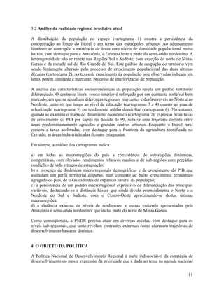3.2 Análise da realidade regional brasileira atual
A distribuição da população no espaço (cartograma 1) mostra a persistência da
concentração ao longo do litoral e em torno das metrópoles urbanas. Ao adensamento
litorâneo se contrapõe a existência de áreas com níveis de densidade populacional muito
baixos, com destaque para a Amazônia, o Centro-Oeste e parte do semi-árido nordestino. A
heterogeneidade não se repete nas Regiões Sul e Sudeste, com exceção do norte de Minas
Gerais e da metade sul do Rio Grande do Sul. Este padrão de ocupação do território vem
sendo lentamente alterado pelo processo de crescimento populacional das duas últimas
décadas (cartograma 2). As taxas de crescimento da população hoje observadas indicam um
lento, porém constante e marcante, processo de interiorização de população.
A análise das características socioeconômicas da população revela um padrão territorial
diferenciado. O contraste litoral versus interior é reforçado por um contraste norte/sul bem
marcado, em que se ressaltam diferenças regionais marcantes e desfavoráveis ao Norte e ao
Nordeste, tanto no que tange ao nível de educação (cartogramas 3 e 4) quanto ao grau de
urbanização (cartograma 5) ou rendimento médio domiciliar (cartograma 6). No entanto,
quando se examina o mapa do dinamismo econômico (cartograma 7), expresso pelas taxas
de crescimento do PIB per capita na década de 90, nota-se uma trajetória distinta entre
áreas predominantemente agrícolas e grandes centros urbanos. Enquanto o Brasil rural
cresceu a taxas aceleradas, com destaque para a fronteira da agricultura tecnificada no
Cerrado, as áreas industrializadas ficaram estagnadas.
Em síntese, a análise dos cartogramas indica:
a) em todas as macrorregiões do país a coexistência de sub-regiões dinâmicas,
competitivas, com elevados rendimentos relativos médios e de sub-regiões com precárias
condições de vida e traços de estagnação;
b) a presença de dinâmicas microrregionais demográficas e de crescimento do PIB que
assinalam um perfil territorial disperso, num contexto de baixo crescimento econômico
agregado do país, de taxas cadentes de expansão natural da população;
c) a persistência de um padrão macrorregional expressivo de diferenciação das principais
variáveis, destacando-se a distância básica que ainda divide essencialmente o Norte e o
Nordeste do Sul e Sudeste, com o Centro-Oeste aproximando-se destas últimas
macrorregiões;
d) a distância extrema de níveis de rendimento e outras variáveis apresentadas pela
Amazônia e semi-árido nordestino, que inclui parte do norte de Minas Gerais.
Como conseqüência, a PNDR precisa atuar em diversas escalas, com destaque para os
níveis sub-regionais, que tanto revelam contrastes extremos como oferecem trajetórias de
desenvolvimento bastante distintas.
4. O OBJETO DA POLÍTICA
A Política Nacional de Desenvolvimento Regional é parte indissociável da estratégia de
desenvolvimento do país e expressão da prioridade que é dada ao tema na agenda nacional
11

 