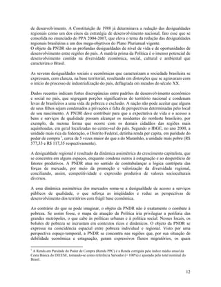 de desenvolvimento. A Constituição de 1988 já determinava a redução das desigualdades
regionais como um dos eixos da estratégia de desenvolvimento nacional, fato esse que se
consolida no enunciado do PPA 2004-2007, que eleva o tema da redução das desigualdades
regionais brasileiras a um dos mega-objetivos do Plano Plurianual vigente.
O objeto da PNDR são as profundas desigualdades de nível de vida e de oportunidades de
desenvolvimento entre regiões do país. A matéria prima da Política é o imenso potencial de
desenvolvimento contido na diversidade econômica, social, cultural e ambiental que
caracteriza o Brasil.
As severas desigualdades sociais e econômicas que caracterizam a sociedade brasileira se
expressam, com clareza, na base territorial, resultando em distorções que se agravaram com
o início do processo de industrialização do país, deflagrada em meados do século XX.
Dados recentes indicam fortes discrepâncias entre padrões de desenvolvimento econômico
e social no país, que segregam porções significativas do território nacional e condenam
levas de brasileiros a uma vida de pobreza e exclusão. A nação não pode aceitar que alguns
de seus filhos sejam condenados a privações e falta de perspectivas determinadas pelo local
de seu nascimento. A PNDR deve contribuir para que a expectativa de vida e o acesso a
bens e serviços de qualidade possam alcançar os residentes do nordeste brasileiro, por
exemplo, da mesma forma que ocorre com os demais cidadãos das regiões mais
aquinhoadas, em geral localizadas no centro-sul do país. Segundo o IBGE, no ano 2000, a
unidade mais rica da federação, o Distrito Federal, detinha renda per capita, em paridade do
poder de compra 1, cerca de 5 vezes maior do que a do Maranhão, a unidade mais pobre (R$
577,33 e R$ 117,35 respectivamente).
A desigualdade regional é resultado da dinâmica assimétrica do crescimento capitalista, que
se concentra em alguns espaços, enquanto condena outros à estagnação e ao desperdício de
fatores produtivos. A PNDR atua no sentido de contrabalançar a lógica centrípeta das
forças de mercado, por meio da promoção e valorização da diversidade regional,
conciliando, assim, competitividade e expressão produtiva de valores socioculturais
diversos.
A essa dinâmica assimétrica dos mercados soma-se a desigualdade de acesso a serviços
públicos de qualidade, o que reforça as iniqüidades e reduz as perspectivas de
desenvolvimento dos territórios com frágil base econômica.
Ao contrário do que se pode imaginar, o objeto da PNDR não é exatamente o combate à
pobreza. Se assim fosse, o mapa de atuação da Política iria privilegiar a periferia das
grandes metrópoles, o que cabe às políticas urbanas e à política social. Nesses locais, os
bolsões de pobreza se incrustam em contextos ricos e dinâmicos. O objeto da PNDR se
expressa na coincidência espacial entre pobreza individual e regional. Visto por uma
perspectiva espaço-temporal, a PNDR se concentra nas regiões que, por sua situação de
debilidade econômica e estagnação, geram expressivos fluxos migratórios, os quais
1

A Renda em Paridade do Poder de Compra (Renda PPC) é a Renda corrigida pelo índice médio anual da
Cesta Básica do DIEESE, tomando-se como referência Salvador (= 100%) e ajustado pelo total nominal do
Brasil.

12

 