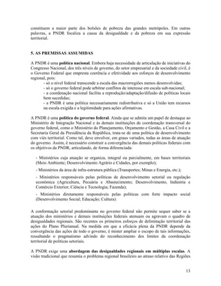constituem a maior parte dos bolsões de pobreza das grandes metrópoles. Em outras
palavras, a PNDR focaliza a causa da desigualdade e da pobreza em sua expressão
territorial.
5. AS PREMISSAS ASSUMIDAS
A PNDR é uma política nacional. Embora haja necessidade de articulação de iniciativas do
Congresso Nacional, dos três níveis de governo, do setor empresarial e da sociedade civil, é
o Governo Federal que empresta coerência e efetividade aos esforços de desenvolvimento
regional, pois:
- só o nível federal transcende a escala das macrorregiões menos desenvolvidas;
- só o governo federal pode arbitrar conflitos de interesse em escala sub-nacional;
- a coordenação nacional facilita a reprodução/adaptação/difusão de políticas locais
bem sucedidas;
- a PNDR é uma política necessariamente redistributiva e só a União tem recursos
na escala exigida e a legitimidade para ações afirmativas.
A PNDR é uma política do governo federal. Ainda que se admita um papel de destaque ao
Ministério de Integração Nacional e às demais instituições de coordenação transversal do
governo federal, como o Ministério do Planejamento, Orçamento e Gestão, a Casa Civil e a
Secretaria Geral da Presidência da República, trata-se de uma política de desenvolvimento
com viés territorial. Como tal, deve envolver, em graus variados, todas as áreas de atuação
do governo. Assim, é necessário construir a convergência das demais políticas federais com
os objetivos da PNDR, articulando, de forma diferenciada:
- Ministérios cuja atuação se organiza, integral ou parcialmente, em bases territoriais
(Meio Ambiente; Desenvolvimento Agrário e Cidades, por exemplo);
- Ministérios da área de infra-estrutura pública (Transportes; Minas e Energia, etc.);
- Ministérios responsáveis pelas políticas de desenvolvimento setorial ou regulação
econômica (Agricultura, Pecuária e Abastecimento; Desenvolvimento, Indústria e
Comércio Exterior; Ciência e Tecnologia; Fazenda);
- Ministérios diretamente responsáveis pelas políticas com forte impacto social
(Desenvolvimento Social; Educação; Cultura).
A conformação setorial predominante no governo federal não permite sequer saber se a
atuação dos ministérios e demais instituições federais atenuam ou agravam o quadro de
desigualdades regionais. São recentes os primeiros esforços de delimitação territorial das
ações do Plano Plurianual. Na medida em que a eficácia plena da PNDR depende da
convergência das ações de todo o governo, é mister ampliar o escopo de tais informações,
ressaltando o pragmatismo advindo do reconhecimento dos limites da coordenação
territorial de políticas setoriais.
A PNDR exige uma abordagem das desigualdades regionais em múltiplas escalas. A
visão tradicional que resumia o problema regional brasileiro ao atraso relativo das Regiões
13

 