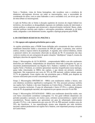 Norte e Nordeste, vistas de forma homogênea, não reconhece nem a existência de
dinâmicas sub-regionais diversas em todas as macrorregiões, nem a necessidade de
coordenação de ações, com os entes federados e com a sociedade civil, em níveis que vão
do intra-urbano ao mesorregional.
A ação da Política não se limita à alocação equânime de recursos de origem federal nos
territórios; ela reconhece as desigualdades regionais em múltiplas escalas de intervenção e
orienta políticas e programas que promovam o desenvolvimento territorial. Busca, ainda,
articular políticas setoriais para regiões e sub-regiões prioritárias, sobretudo as de baixa
renda, estagnadas e com dinamismo recente, segundo a tipologia proposta pela PNDR.
6. OS CRITÉRIOS BÁSICOS DA POLÍTICA
6.1 Os espaços sub-regionais prioritários para a ação
As regiões prioritárias para a PNDR foram definidas pelo cruzamento de duas variáveis:
rendimento domiciliar médio e crescimento do PIB per capita. A primeira, uma variável
estática, retrata a riqueza relativa da população. A segunda, uma variável dinâmica, retrata
o potencial relativo de crescimento observado na década de 90. O cruzamento das duas
variáveis resultou em um cartograma de quatro situações “idealtípicas” (mapa 8, resumo da
tipologia), descritas da seguinte forma:
Grupo 1: Microrregiões de ALTA RENDA – compreendendo MRGs com alto rendimento
domiciliar por habitante, independentes do dinamismo observado (cartograma 9), que se
encontram predominantemente nas Regiões Sul e Sudeste e também no Centro Oeste.As
regiões Norte e Nordeste, ao contrário apresentam manchas insignificantes nessa tipologia,
quase todas relacionadas às MRGs das capitais, o que denota um primeiro contraste
importante. São responsáveis por cerca de 76% do PIB nacional, embora tenham apenas
53,7% da população. Essas regiões não são prioritárias para a PNDR, pois dispõem de
recursos suficientes para reverter concentrações de pobreza.
Grupo 2: Microrregiões DINÂMICAS – MRGs com rendimentos médios e baixos, mas
com dinâmica econômica significativa (cartograma 10). Elas possuem presença rarefeita
nas regiões Sul e Sudeste e são mais freqüentes no Centro-Oeste e Nordeste, onde cobrem
vastas extensões territoriais. O grau de urbanização é baixo (57,9%) e, embora abriguem
cerca de 9% da população nacional, são responsáveis por apenas cerca de 4% do PIB.
Grupo 3: Microrregiões ESTAGNADAS - MRGs com rendimento domiciliar médio, mas
com baixo crescimento econômico (cartograma 11). Em geral refletem dinamismo em
períodos passados e possuem, em muitos casos, estrutura socioeconômica e capital social
consideráveis. Nessas regiões, que apresentam um grau de urbanização relativamente
elevado (75,3%), e são responsáveis por cerca de 18% do PIB nacional, residem cerca de
29% dos brasileiros. A sua espacialização mostra uma dispersão por todo território
nacional, embora predominem nas regiões Sul e Sudeste, com importante presença em parte
do Centro-Oeste.

14

 