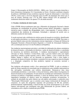 Grupo 4: Microrregiões de BAIXA RENDA - MRGs com baixo rendimento domiciliar e
baixo dinamismo (cartograma 12). Concentradas no Norte e Nordeste combinam situações
de pobreza e debilidade da base econômica regional. O grau de urbanização é o mais baixo
(50,4%), assim como o nível de educação (cerca de 60% da população têm menos que 4
anos de estudo). Participa com 1,7% do PIB, embora abrigue 8,4% da população. O
rendimento domiciliar médio é de apenas 27% da média nacional.
6.2 Escalas e instâncias de intervenção
Cabe à PNDR oferecer parâmetros para que o Ministério da Integração Nacional e demais
instituições de coordenação do governo federal possam definir prioridades e organizar
iniciativas para a redução das desigualdades intra e inter-regionais. É preciso definir a
competência das instâncias de articulação, formulação e operação de acordo com as
diferentes escalas de intervenção.
À escala nacional cabe a definição de critérios gerais de atuação no território, identificando
as sub-regiões prioritárias e os espaços preferenciais de intervenção da PNDR. Para tanto, o
governo federal conta com dois instrumentos iniciais importantes: a Câmara de Políticas de
Integração Nacional e Desenvolvimento Regional e o Comitê de Articulação Federativa,
sob a coordenação da Casa Civil da Presidência da República.
Nas instâncias macrorregionais prevalece a atividade de elaboração dos planos estratégicos
de desenvolvimento, a articulação de diretrizes e ações de desenvolvimento e a promoção
de iniciativas em territórios priorizados. A instância macrorregional é especialmente
relevante no Norte, Nordeste e Centro-Oeste, onde o governo federal conta com órgãos
específicos voltados à gestão regional, como a ADA e Adene, e com a criação das novas
Sudam, Sudene e Sudeco, ora em discussão no parlamento. Cabe a esses órgãos a
promoção do desenvolvimento includente e sustentável de suas respectivas áreas de atuação
e a integração competitiva da base produtiva regional na economia nacional e
internacional2.
Nas instâncias sub-regionais reside o foco operacional da PNDR. A ação se estrutura a
partir de fóruns regionais de concertação que se estabelecem como unidades representativas
das sub-regiões constituídas com critérios determinados. Destacam-se duas áreas
consideradas prioritárias: o semi-árido e a faixa de fronteira, ambas objeto de programas de
desenvolvimento já em andamento. O semi-árido foi escolhido por notoriamente concentrar
extremos de pobreza e fragilidade econômica. A faixa de fronteira merece relevo por sua
importância estratégica no objetivo maior da integração econômica sul-americana. A
unidade de articulação das ações federais nas sub-regiões selecionadas é conhecida como
“Mesorregião Diferenciada”, que se constitui como espaço institucional de formação de
consensos. As ações dos programas regionais sob governança do MI são, portanto,
preferencialmente implementadas e desenvolvidas em escala mesorregional ou em outros
espaços sub-regionais que justifiquem uma ação diferenciada do governo federal, em
consonância com o objetivo estabelecido pela PNDR.

2

Conforme Art. 3º do texto aprovado na Comissão Especial da Câmara, em 22/03/06, que institui a Sudene.

15

 