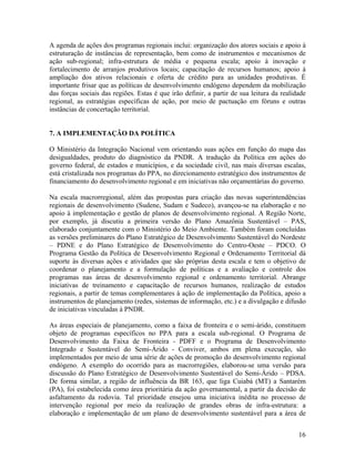 A agenda de ações dos programas regionais inclui: organização dos atores sociais e apoio à
estruturação de instâncias de representação, bem como de instrumentos e mecanismos de
ação sub-regional; infra-estrutura de média e pequena escala; apoio à inovação e
fortalecimento de arranjos produtivos locais; capacitação de recursos humanos; apoio à
ampliação dos ativos relacionais e oferta de crédito para as unidades produtivas. É
importante frisar que as políticas de desenvolvimento endógeno dependem da mobilização
das forças sociais das regiões. Estas é que irão definir, a partir de sua leitura da realidade
regional, as estratégias específicas de ação, por meio de pactuação em fóruns e outras
instâncias de concertação territorial.
7. A IMPLEMENTAÇÃO DA POLÍTICA
O Ministério da Integração Nacional vem orientando suas ações em função do mapa das
desigualdades, produto do diagnóstico da PNDR. A tradução da Política em ações do
governo federal, de estados e municípios, e da sociedade civil, nas mais diversas escalas,
está cristalizada nos programas do PPA, no direcionamento estratégico dos instrumentos de
financiamento do desenvolvimento regional e em iniciativas não orçamentárias do governo.
Na escala macrorregional, além das propostas para criação das novas superintendências
regionais de desenvolvimento (Sudene, Sudam e Sudeco), avançou-se na elaboração e no
apoio à implementação e gestão de planos de desenvolvimento regional. A Região Norte,
por exemplo, já discutiu a primeira versão do Plano Amazônia Sustentável – PAS,
elaborado conjuntamente com o Ministério do Meio Ambiente. Também foram concluídas
as versões preliminares do Plano Estratégico de Desenvolvimento Sustentável do Nordeste
– PDNE e do Plano Estratégico de Desenvolvimento do Centro-Oeste – PDCO. O
Programa Gestão da Política de Desenvolvimento Regional e Ordenamento Territorial dá
suporte às diversas ações e atividades que são próprias desta escala e tem o objetivo de
coordenar o planejamento e a formulação de políticas e a avaliação e controle dos
programas nas áreas de desenvolvimento regional e ordenamento territorial. Abrange
iniciativas de treinamento e capacitação de recursos humanos, realização de estudos
regionais, a partir de temas complementares à ação de implementação da Política, apoio a
instrumentos de planejamento (redes, sistemas de informação, etc.) e a divulgação e difusão
de iniciativas vinculadas à PNDR.
As áreas especiais de planejamento, como a faixa de fronteira e o semi-árido, constituem
objeto de programas específicos no PPA para a escala sub-regional. O Programa de
Desenvolvimento da Faixa de Fronteira - PDFF e o Programa de Desenvolvimento
Integrado e Sustentável do Semi-Árido - Conviver, ambos em plena execução, são
implementados por meio de uma série de ações de promoção do desenvolvimento regional
endógeno. A exemplo do ocorrido para as macrorregiões, elaborou-se uma versão para
discussão do Plano Estratégico de Desenvolvimento Sustentável do Semi-Árido – PDSA.
De forma similar, a região de influência da BR 163, que liga Cuiabá (MT) a Santarém
(PA), foi estabelecida como área prioritária da ação governamental, a partir da decisão de
asfaltamento da rodovia. Tal prioridade ensejou uma iniciativa inédita no processo de
intervenção regional por meio da realização de grandes obras de infra-estrutura: a
elaboração e implementação de um plano de desenvolvimento sustentável para a área de
16

 