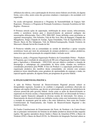 influência da rodovia, com a participação de diversos atores federais envolvidos, de alguma
forma, com a obra, assim como dos governos estaduais e municipais e da sociedade civil
organizada.
Na escala sub-regional, destacam-se o Programa de Sustentabilidade de Espaços SubRegionais - Promeso e o Programa de Promoção Econômica e Inserção Econômica de SubRegiões - Promover.
O Promeso articula ações de capacitação, mobilização de atores sociais, infra-estrutura,
crédito e assistência técnica para o desenvolvimento do potencial endógeno das
mesorregiões diferenciadas. Para o PPA 2004-2007, foram definidas como prioritárias as
seguintes mesorregiões: Alto Solimões, Vale do Rio Acre, Bico do Papagaio, Chapada das
Mangabeiras, Xingó, Chapada do Araripe, Águas Emendadas, Vale do Jequitinhonha e do
Mucuri, Bacia do Rio Itabapoana, Vale do Ribeira/Guaraqueçaba, Grande Fronteira do
Mercosul e Metade Sul do Rio Grande do Sul.
O Promover trabalha com as comunidades no sentido de identificar e apoiar vocações
econômicas locais por meio da estruturação de arranjos produtivos e cadeias produtivas,
numa ótica que concilia promoção da competitividade e inclusão social.
Destaca-se, ainda, o Programa Organização Produtiva de Comunidades Pobres – Produzir.
O Programa, que é resultado de uma parceria do MI com a Organização das Nações Unidas
para a Agricultura e Alimentação – ONU/FAO, tem por objetivo combater a situação de
desemprego e subemprego em comunidades de baixa renda, situadas nos territórios
considerados prioritários pela PNDR. O foco do Produzir é a capacitação profissional e a
organização produtiva dos membros destas comunidades, em sintonia com arranjos
produtivos locais identificados como geradores de oportunidades de emprego e renda, em
especial aqueles apoiados, de alguma forma, por programas do governo federal.
8. FINANCIAMENTO DA POLÍTICA
A ação da Política Nacional de Desenvolvimento Regional procura reduzir as
desigualdades regionais, focando-se no combate à estagnação econômica observada em
algumas sub-regiões brasileiras, que devem ser priorizadas no processo de transferência de
recursos promovida pelo governo federal. Assim como as ações de desenvolvimento se
organizam em diversas escalas, o financiamento da Política deve ser direcionado de forma a
fornecer suporte financeiro adequado às diversas escalas de intervenção. Em síntese, o
financiamento do desenvolvimento nas múltiplas escalas conta com instrumentos diversos,
a exemplo do orçamento geral da união e dos entes federativos, bem como dos Fundos
Constitucionais de Financiamento, dos Fundos de Desenvolvimento Regional e dos
incentivos fiscais.
Os Fundos Constitucionais de Financiamento (do Norte, do Nordeste e do Centro-Oeste)
são os principais instrumentos de fomento às atividades produtivas desenvolvidas naquelas
regiões. São agentes operadores desses fundos o Banco da Amazônia (FNO), o Banco do
Nordeste (FNE) e Banco do Brasil (FCO). Ao Ministério da Integração Nacional cabem as
17

 