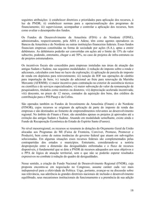 seguintes atribuições: i) estabelecer diretrizes e prioridades para aplicação dos recursos, à
luz da PNDR; ii) estabelecer normas para a operacionalização dos programas de
financiamento; iii) supervisionar, acompanhar e controlar a aplicação dos recursos, bem
como avaliar o desempenho dos fundos.
Os Fundos de Desenvolvimento da Amazônia (FDA) e do Nordeste (FDNE),
administrados, respectivamente, pela ADA e Adene, têm como agentes operadores os
Bancos da Amazônia e do Nordeste ou outras instituições financeiras federais. Esses fundos
financiam empresas constituídas na forma de sociedade por ações (S.A.), aptas a emitir
debêntures. As debêntures poderão ser convertidas em ações até o limite de 15% do valor
subscrito, podendo, entretanto, chegar a até 50%, no caso de projetos de infra-estrutura ou
de projetos estruturadores.
Os incentivos fiscais são concedidos para empresas instaladas nas áreas de atuação das
antigas Sudam e Sudene, nas seguintes modalidades: i) redução do imposto sobre a renda e
adicionais, calculados com base no lucro da exploração; ii) aplicação de parcela do imposto
de renda em depósitos para reinvestimento; iii) isenção do IOF nas operações de câmbio
para importação de bens; iv) isenção do adicional ao frete para renovação da Marinha
Mercante (AFRMM); v) maior incentivo para contratação no exterior de assistência técnica
ou científica e de serviços especializados; vi) maior subvenção do valor da remuneração de
pesquisadores, titulados como mestres ou doutores; vii) depreciação acelerada incentivada;
viii) desconto, no prazo de 12 meses, contados da aquisição dos bens, dos créditos da
contribuição para o PIS/Pasep e da Cofins.
São operados também os Fundos de Investimento da Amazônia (Finam) e do Nordeste
(FINOR), cujos recursos se originam da aplicação de parte do imposto de renda das
empresas e são destinados ao fomento de empreendimentos relevantes ao desenvolvimento
regional. No âmbito do Finam e Finor, são atendidos apenas os projetos já aprovados até a
extinção das antigas Sudam e Sudene. Atuando em modalidade semelhante, existe ainda o
Fundo de Recuperação Econômica do Estado do Espírito Santo (Funres).
No nível mesorregional, os recursos se resumem às dotações do Orçamento Geral da União
alocadas aos Programas do MI (Faixa de Fronteira, Conviver, Promeso, Promover e
Produzir), bem como de outras instâncias do governo federal que atuam em sub-regiões
selecionadas. Em algumas situações esses recursos federais são complementados pelas
contrapartidas dos estados e municípios. Entretanto, considerando-se a notória
desproporção entre a dimensão das desigualdades enfrentadas e o fluxo de recursos
disponíveis, é fundamental que se dote a PNDR de recursos adequados aos seus objetivos e
o PPA de lógica de atuação territorial, sem o que não se poderão esperar resultados
expressivos no combate à redução do quadro de desigualdades.
Nesse sentido, a criação do Fundo Nacional de Desenvolvimento Regional (FNDR), cuja
proposta encontra-se em negociação no Congresso, assume caráter cada vez mais
indispensável para a efetividade da Política. Urge, portanto, avançar-se na discussão sobre
sua relevância, sua aderência às grandes diretrizes nacionais de inclusão e desenvolvimento
equilibrado, seus mecanismos institucionais de funcionamento e a premência de sua adição

18

 