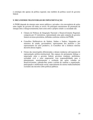 à estratégia não apenas da política regional, mas também da política social do governo
federal.
9. MECANISMOS TRANSVERSAIS DE IMPLEMENTAÇÃO
A PNDR depende da sinergia entre atores públicos e privados e da convergência de ações
entre órgãos de governo em todos os níveis. Os principais mecanismos de promoção de
sinergia intra e intergovernamental, bem como entre o próprio estado e a sociedade são:
•

Câmara de Políticas de Integração Nacional e Desenvolvimento Regional,
composta por 23 ministérios, representando uma ação conjunta do governo
federal em áreas prioritárias, definidas conforme critérios da PNDR;

•

Conselhos Deliberativos da Sudene, Sudam e Sudeco. Integrados por
ministros de estado, governadores, representante dos prefeitos e por
representantes do setor produtivo, os Conselhos são a instância máxima
decisória desses órgãos;

•

Fóruns das mesorregiões diferenciadas e demais instâncias sub-regionais de
representação político-institucional. São espaços de permanente diálogo e
negociação entre o governo federal, governos estaduais, prefeituras,
sociedade civil e setor empresarial, com responsabilidades para o
planejamento, monitoramento e avaliação das ações voltadas ao
desenvolvimento, cabendo-lhes ainda a missão de catalisar a organização,
participação e mobilização social, especialmente de setores tradicionalmente
excluídos das decisões sobre políticas públicas.

19

 