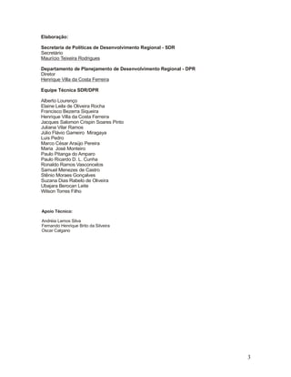 Elaboração:
Secretaria de Políticas de Desenvolvimento Regional - SDR
Secretário
Maurício Teixeira Rodrigues
Departamento de Planejamento de Desenvolvimento Regional - DPR
Diretor
Henrique Villa da Costa Ferreira
Equipe Técnica SDR/DPR
Alberto Lourenço
Elaine Leila de Oliveira Rocha
Francisco Bezerra Siqueira
Henrique Villa da Costa Ferreira
Jacques Salomon Crispin Soares Pinto
Juliana Vilar Ramos
Júlio Flávio Gameiro Miragaya
Luis Pedro
Marco César Araújo Pereira
Maria José Monteiro
Paulo Pitanga do Amparo
Paulo Ricardo D. L. Cunha
Ronaldo Ramos Vasconcelos
Samuel Menezes de Castro
Stênio Moraes Gonçalves
Suzana Dias Rabelo de Oliveira
Ubajara Berocan Leite
Wilson Torres Filho

Apoio Técnico:
Andréia Lemos Silva
Fernando Henrique Brito da Silveira
Oscar Calgano

3

 