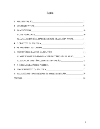 ÍNDICE

1. APRESENTAÇÃO

7

2. CONTEXTO ATUAL

9

3. DIAGNÓSTICO

10

3.1. METODOLOGIA

10

3.2. ANÁLISE DA REALIDADE REGIONAL BRASILEIRA ATUAL

11

4. O OBJETIVO DA POLÍTICA

11

5. AS PREMISSAS ASSUMIDAS

13

6. OS CRITÉRIOS BÁSICOS DA POLÍTICA

14

6.1. OS ESPAÇOS SUB-REGIONAIS PRIORITÁRIOS PARA AÇÃO

14

6.2. ESCALAS E INSTÂNCIAS DE INTERVENÇÃO

15

7. A IMPLEMENTAÇÃO DA POLÍTICA

16

8. FINANCIAMENTO DA POLÍTICA

17

9. MECANISMOS TRANSVERSAIS DE IMPLEMENTAÇÃO

19

ANEXOS

20

6

 