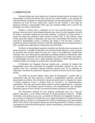 1. APRESENTAÇÃO
Há muito tempo que o país sonha com o momento de poder pensar novamente, com
determinação, seu desenvolvimento. Será o dia de rever velhos modelos e suas mazelas, de
repensar heranças arraigadas na memória da população, de redesenhar projetos e reconstruir
consensos em torno de novas idéias-força, capazes de nos conduzir a uma etapa de
progresso, bonança e prosperidade. Penso que esse momento chegou com o governo do
presidente Luiz Inácio Lula da Silva.
Preparar o terreno para a edificação de um novo período histórico afirma-se,
portanto, como um dever e uma obrigação daqueles que, como eu, estão engajados na tarefa
de mudar a orientação herdada dos governos anteriores e recolocar, no rumo correto, o
projeto de Nação que almejamos nesta entrada do Século XXI. E, devo afirmar, nossa
missão passa pelo repúdio e superação, creio que com a unanimidade dos brasileiros, das
inaceitáveis desigualdades sociais e regionais que saltam à vista de todos e tornam o
cotidiano de muitos insuportável. Deixar o fardo das iniqüidades para trás representa para o
País a condição mais importante de mudança do curso da história.
No Brasil, as desigualdades regionais constituem um fator de entrave ao processo de
desenvolvimento. A unidade da federação com o Produto Interno Bruto per capita (a preços
de mercado) mais elevado supera em cerca de 9 vezes o da unidade pior situada neste
indicador. Ora, essas diferenças de capacidade de produção refletem-se diretamente sobre
as perspectivas de qualidade de vida das populações que residem nos estados mais pobres.
As desigualdades possuem, assim, aguda expressão regional no Brasil, diferenciando os
cidadãos também com relação ao seu domicílio e local de trabalho.
O Ministério da Integração Nacional entende que o caminho de redução das
desigualdades passa pela valorização da magnífica diversidade regional do país. Isso
significa dizer que o problema regional brasileiro encontra uma via de superação na
exploração consistente dos potenciais endógenos de desenvolvimento das diversas regiões
do país.
No âmbito do governo federal, várias ações de planejamento e gestão estão se
estruturando tendo por foco potencial o combate às desigualdades regionais, buscando
aproximação ao território. Elas vão desde o desenvolvimento rural e a irrigação até o apoio
a arranjos produtivos locais, a sistemas locais de inovação e aos empreendimentos
exportadores. São ações que lançam olhares distintos, porém complementares, à estratégia
de valorização da diversidade regional brasileira, com desdobramentos que abrangem
dimensões capazes de servir de base a um desenvolvimento includente e sustentável.
Este Documento pretende ser uma modesta contribuição para isso e tem por
objetivo apresentar a nova Política Nacional de Desenvolvimento Regional – PNDR.
Formulada como política de governo, no âmbito do Ministério da Integração Nacional, a
ela se juntam as propostas de criação das novas Agências Regionais de Desenvolvimento
(Sudam, Sudene e Sudeco), a reorientação dos Fundos Constitucionais de Financiamento
(FNO, FNE e FCO) e dos Fundos de Desenvolvimento Regional (FDA e FDNE), os planos
e programas de desenvolvimento regional e demais instrumentos e mecanismos de apoio à
sua implementação.

7

 