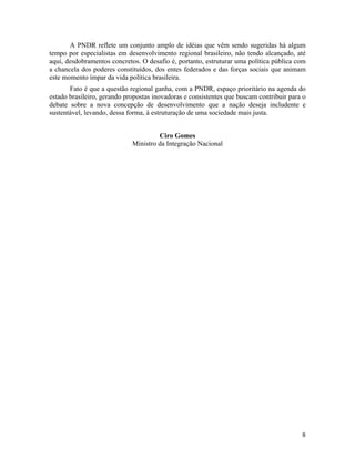 A PNDR reflete um conjunto amplo de idéias que vêm sendo sugeridas há algum
tempo por especialistas em desenvolvimento regional brasileiro, não tendo alcançado, até
aqui, desdobramentos concretos. O desafio é, portanto, estruturar uma política pública com
a chancela dos poderes constituídos, dos entes federados e das forças sociais que animam
este momento ímpar da vida política brasileira.
Fato é que a questão regional ganha, com a PNDR, espaço prioritário na agenda do
estado brasileiro, gerando propostas inovadoras e consistentes que buscam contribuir para o
debate sobre a nova concepção de desenvolvimento que a nação deseja includente e
sustentável, levando, dessa forma, à estruturação de uma sociedade mais justa.
Ciro Gomes
Ministro da Integração Nacional

8

 