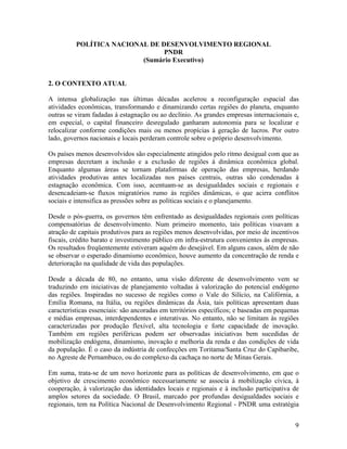 POLÍTICA NACIONAL DE DESENVOLVIMENTO REGIONAL
PNDR
(Sumário Executivo)
2. O CONTEXTO ATUAL
A intensa globalização nas últimas décadas acelerou a reconfiguração espacial das
atividades econômicas, transformando e dinamizando certas regiões do planeta, enquanto
outras se viram fadadas à estagnação ou ao declínio. As grandes empresas internacionais e,
em especial, o capital financeiro desregulado ganharam autonomia para se localizar e
relocalizar conforme condições mais ou menos propícias à geração de lucros. Por outro
lado, governos nacionais e locais perderam controle sobre o próprio desenvolvimento.
Os países menos desenvolvidos são especialmente atingidos pelo ritmo desigual com que as
empresas decretam a inclusão e a exclusão de regiões à dinâmica econômica global.
Enquanto algumas áreas se tornam plataformas de operação das empresas, herdando
atividades produtivas antes localizadas nos países centrais, outras são condenadas à
estagnação econômica. Com isso, acentuam-se as desigualdades sociais e regionais e
desencadeiam-se fluxos migratórios rumo às regiões dinâmicas, o que acirra conflitos
sociais e intensifica as pressões sobre as políticas sociais e o planejamento.
Desde o pós-guerra, os governos têm enfrentado as desigualdades regionais com políticas
compensatórias de desenvolvimento. Num primeiro momento, tais políticas visavam a
atração de capitais produtivos para as regiões menos desenvolvidas, por meio de incentivos
fiscais, crédito barato e investimento público em infra-estrutura convenientes às empresas.
Os resultados freqüentemente estiveram aquém do desejável. Em alguns casos, além de não
se observar o esperado dinamismo econômico, houve aumento da concentração de renda e
deterioração na qualidade de vida das populações.
Desde a década de 80, no entanto, uma visão diferente de desenvolvimento vem se
traduzindo em iniciativas de planejamento voltadas à valorização do potencial endógeno
das regiões. Inspiradas no sucesso de regiões como o Vale do Silício, na Califórnia, a
Emília Romana, na Itália, ou regiões dinâmicas da Ásia, tais políticas apresentam duas
características essenciais: são ancoradas em territórios específicos; e baseadas em pequenas
e médias empresas, interdependentes e interativas. No entanto, não se limitam às regiões
caracterizadas por produção flexível, alta tecnologia e forte capacidade de inovação.
Também em regiões periféricas podem ser observadas iniciativas bem sucedidas de
mobilização endógena, dinamismo, inovação e melhoria da renda e das condições de vida
da população. É o caso da indústria de confecções em Toritama/Santa Cruz do Capibaribe,
no Agreste de Pernambuco, ou do complexo da cachaça no norte de Minas Gerais.
Em suma, trata-se de um novo horizonte para as políticas de desenvolvimento, em que o
objetivo de crescimento econômico necessariamente se associa à mobilização cívica, à
cooperação, à valorização das identidades locais e regionais e à inclusão participativa de
amplos setores da sociedade. O Brasil, marcado por profundas desigualdades sociais e
regionais, tem na Política Nacional de Desenvolvimento Regional - PNDR uma estratégia
9

 