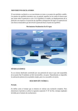 MOVIMIENTO OSCILATORIO

El movimiento oscilatorio es un movimiento en torno a un punto de equilibrio estable.
Los puntos de equilibrio mecánico son, en general, aquellos en los cuales la fuerza neta
que actúa sobre la partícula es cero. Si el equilibrio es estable, un desplazamiento de la
partícula con respecto a la posición de equilibrio (elongación) da lugar a la aparición de
una fuerza restauradora que devolverá la partícula hacia el punto de equilibrio.

                        Movimientos Oscilatorios En El Agua




PÉNDULO SIMPLE

Es un sistema idealizado constituido por una partícula de masa m que está suspendida
de un punto fijo O mediante un hilo inextensible y sin peso. Naturalmente es imposible
la realización práctica de un péndulo simple, pero si es accesible a la teoría.

                             DESCRIPCIÓN TEÓRICA

Período

Se define como el tiempo que se demora en realizar una oscilación completa. Para
determinar el período se utiliza la siguiente expresión T/ N° de Osc. (tiempo empleado
dividido por el número de oscilaciones).
 