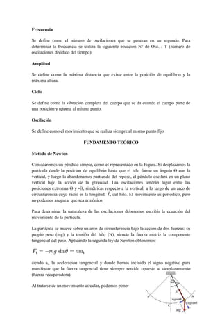 Frecuencia

Se define como el número de oscilaciones que se generan en un segundo. Para
determinar la frecuencia se utiliza la siguiente ecuación N° de Osc. / T (número de
oscilaciones dividido del tiempo)

Amplitud

Se define como la máxima distancia que existe entre la posición de equilibrio y la
máxima altura.

Ciclo

Se define como la vibración completa del cuerpo que se da cuando el cuerpo parte de
una posición y retorna al mismo punto.

Oscilación

Se define como el movimiento que se realiza siempre al mismo punto fijo

                            FUNDAMENTO TEÓRICO

Método de Newton

Consideremos un péndulo simple, como el representado en la Figura. Si desplazamos la
partícula desde la posición de equilibrio hasta que el hilo forme un ángulo Θ con la
vertical, y luego la abandonamos partiendo del reposo, el péndulo oscilará en un plano
vertical bajo la acción de la gravedad. Las oscilaciones tendrán lugar entre las
posiciones extremas Θ y -Θ, simétricas respecto a la vertical, a lo largo de un arco de
circunferencia cuyo radio es la longitud, , del hilo. El movimiento es periódico, pero
no podemos asegurar que sea armónico.

Para determinar la naturaleza de las oscilaciones deberemos escribir la ecuación del
movimiento de la partícula.

La partícula se mueve sobre un arco de circunferencia bajo la acción de dos fuerzas: su
propio peso (mg) y la tensión del hilo (N), siendo la fuerza motriz la componente
tangencial del peso. Aplicando la segunda ley de Newton obtenemos:



siendo at, la aceleración tangencial y donde hemos incluido el signo negativo para
manifestar que la fuerza tangencial tiene siempre sentido opuesto al desplazamiento
(fuerza recuperadora).

Al tratarse de un movimiento circular, podemos poner
 