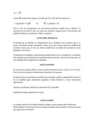 siendo la aceleración angular, de modo que la ec. dif. del movimiento es:




Esta ec. dif. no corresponde a un movimiento armónico simple (m.a.s.) debido a la
presencia de la función seno, de modo que podemos asegurar que el movimiento del
péndulo simple no es armónico simple, en general.

                               LEYES DEL PENDULO

El periodo de un péndulo es independiente de su amplitud. Esto significa que si se
tienen 2 péndulos iguales (longitud y masa), pero uno de ellos tiene una amplitud de
recorrido mayor que el otro, en ambas condiciones la medida del periodo de estos
péndulos es el mismo.

El periodo de un péndulo es directamente proporcional a la raíz cuadrada de su longitud.
Esto significa que el periodo de un péndulo puede aumentar o disminuir de acuerdo a la
raíz cuadrada de la longitud de ese péndulo.

                                   APLICACIONES

Evitar que los grandes edificios, torres oscilen demasiado con un sismo o con el viento.
Para evitar la resonancia a determinada frecuencia a los puentes.

El hecho de que el periodo de oscilación de un péndulo simple no dependa de la masa ni
de la amplitud (para amplitudes pequeñas) resulta llamativo y tiene interesantes
aplicaciones:

Técnica sencilla para calcular la aceleración de la gravedad.

Medida del tiempo: péndulo de un reloj



                                    CONCLUSIÓN

La energía total de un oscilador armónico simple es una constante del movimiento.
Desarrollando la experiencia del movimiento pendular hemos podido verificar las leyes
que rigen este movimiento.
 