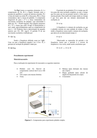 Na Fig.1 temos os seguintes elementos: L é o
comprimento do fio, θ é o ângulo formado entre a
posição de equilíbrio e o ponto de máxima extensão, T é
a força de tração na corda, P é a força peso, Px é a força
restauradora e m é a massa do pêndulo. A componente
tangencial do peso x P é a força restauradora do
movimento oscilatório do pêndulo, cuja intensidade é
dada por: Px = Psenθ=mgsenθ. Para ângulos pequenos
(θ ≤ 15º ), temos que senθ ≈θ≈tgθ. O deslocamento x
será ,então, aproximadamente igual ao comprimento do
arco x = Lθ. Podemos fazer a aproximação da equação
anterior por: Px= Pθ= mgx/L. O período T de um
movimento oscilatório é definido por:
T = 2π / ω,
Sendo a frequência definida como ω =√g/L.
Uma vez que a frequência angular é ω = 2 π / T, o
período de oscilação do pêndulo é dado por:
T= 2π√L/g
O período de um pêndulo (T) é o tempo que ele
leva para dar uma oscilação completa, ou seja, o tempo
que leva para sair da sua posição inicial e voltar para a
mesma posição. Para medir este tempo mede-se o tempo
t que leva para dar um número determinado de
oscilações, n:
T = t / n
A frequência é o número de oscilações, n, que
o pêndulo executa em uma unidade de tempo, t. Para
medir a frequência vamos medir o número de oscilações
que daria em um determinado tempo, t:
f = n / t
Observando as expressões do período e da
frequência, temos que o período é o inverso da
frequência e vice-versa, sendo assim concluímos que:
T = 1 / f e f = 1 / T
Procedimento experimental
Material necessário
Para a realização do experimento foi necessário os seguintes materiais:
 Pêndulo com fio flexível de
comprimento variável (de 0 cm à 100
cm)
 Três corpos com massas distintas
 Trena
 Balança (para distinção das massas
dos corpos)
 Régua graduada (para calculo do
ângulo de lançamento do corpo)
 Cronometro
1
2
3
6
4
5
Figuras 2 – Componentes para experimento pêndulo simples
 