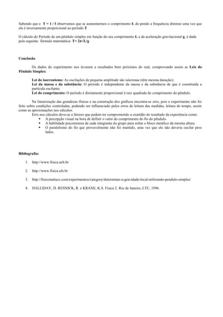 Sabendo que e T = 1 / f observamos que se aumentarmos o comprimento L do pendo a frequência diminui uma vez que
ela é inversamente proporcional ao período T
O cálculo do Período de um pêndulo simples em função do seu comprimento L e da aceleração gravitacional g, é dada
pela seguinte fórmula matemática: T= 2π√L/g
Conclusão
Os dados do experimento nos levaram a resultados bem próximos do real, comprovando assim as Leis do
Pêndulo Simples:
Lei do isocronismo: As oscilações de pequena amplitude são isócronas (têm mesma duração);
Lei da massa e da substância: O período é independente da massa e da substância de que é constituída a
partícula oscilante;
Lei do comprimento: O período é diretamente proporcional à raiz quadrada do comprimento do pêndulo.
Na linearização das grandezas físicas e na construção dos gráficos encontra-se erro, pois o experimento não foi
feito sobre condições controladas, podendo ser influenciado pelos erros de leitura das medidas, leitura de tempo, assim
como as aproximações nos cálculos.
Erro nos cálculos deve-se a fatores que podem ter comprometido a exatidão do resultado da experiência como:
 A percepção visual na hora de definir o valor do comprimento do fio do pêndulo.
 A habilidade psicomotora de cada integrante do grupo para soltar o bloco metálico da mesma altura.
 O paralelismo do fio que provavelmente não foi mantido, uma vez que ele não deveria oscilar pros
lados.
Bibliografia:
1. http://www.fisica.ucb.br
2. http://www.fisica.ufs.br
3. http://fisicomaluco.com/experimentos/category/determinar-a-gravidade-local-utilizando-pendulo-simples/
4. HALLIDAY, D. RESNICK, R. e KRANE, K.S. Física 2. Rio de Janeiro, LTC, 1996.
 