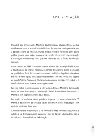 11
A P R E S E N T A Ç Ã O
Quando li pela primeira vez o Manifesto dos Pioneiros da Educação Nova, não tive
dúvida em reconhecer a atualidade do histórico documento e sua importância para
a política nacional de educação. Muitos de seus princípios fundantes, como escola
pública gratuita para todos, autonomia da função educacional, descentralização
e articulação configuram-se como questões relevantes para o futuro da educação
nacional.
Ao ser lançado em 1932, o Manifesto chamou atenção para as desigualdades e para
a desarticulação de esforços nacionais, no sentido de garantir o direito à educação
de qualidade no Brasil. O documento é um marco na história da política educacional
brasileira e desde aquela época debatemos este tema sem uma conclusão a respeito
do modelo Sistema Nacional de Educação mais adequado às nossas necessidades. O
desafio de instituir um Sistema, portanto, permanece.
Por esse motivo e compreendendo a relevância do tema, o Ministério da Educação
teve a iniciativa de convergir a comemoração do 80º Aniversário do lançamento do
Manifesto com o aprofundamento deste debate.
Em função da atualidade desses princípios é que se concebeu a Conferência “O
Manifesto dos Pioneiros da Educação Nova e o Sistema Nacional de Educação”, com
posterior publicação desta obra.
A melhor maneira de comemorar o 80º Aniversário desse importante documento, é
debater, à luz de seus princípios, as questões que são da mais alta relevância para a
instituição do Sistema Nacional de Educação.
 