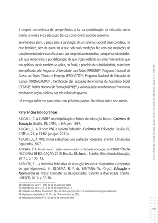 101
OSistemaNacionaldeEducação:diversosolhares80anosapósoManifesto
à simples concorrência de competências à luz da consideração da educação como
direito universal e da educação básica como direito público subjetivo.
Se entendida assim, o passo para a construção de um sistema nacional deve considerar, no
caso brasileiro, além de quem faz o que: sob quais condições faz; com que mediações de
complementaridadeeassistência;comquereciprocidadenormativa;comquetransitoriedades;
sob qual regramento; e por deliberação de que órgão instância ou ente? Vale lembrar que
nas políticas sociais também se aplica, no Brasil, o princípio da subsidiariedade, muito bem
exemplificado pelo Programa Universidade para Todos (PROUNI)39
, Programa Nacional de
Acesso ao Ensino Técnico e Emprego (PRONATEC)40
, Programa Nacional de Educação do
Campo (PRONACAMPO)41
, Certificação das Entidades Beneficentes da Assistência Social
(CEBAS)42
,PolíticaNacionaldeFormação(PNF)43
,evariadasaçõescoordenadasefinanciadas
por diversos órgãos públicos,nas três esferas de governo.
Há energia suficiente para pulsar nos próximos passos. Decidindo sobre seus rumos.
Referências bibliográficas
ABICALIL, C. A. FUNDEF, municipalização e fratura da educação básica. Cadernos de
Educação. Brasília, DF, CNTE, n. 6-A, jun. 1999.
ABICALIL, C.A. O novo PNE e o pacto federativo. Cadernos de Educação. Brasília, DF,
CNTE, n. 24, p. 45-62, jan./jun. 2011a.
ABICALIL, C.A. PNE: limites e desafios; uma avaliação necessária. Brasília: Câmara dos
Deputados, 2007.
ABICALIL,C.A.Construindoosistemanacionalarticuladodeeducação.In:CONFERÊNCIA
NACIONAL DE EDUCAÇÃO,2010,Brasília,DF.Anais...Brasília:Ministério da Educação,
2011b. p. 100-113.
ABRUCIO, F. L. A dinâmica federativa da educação brasileira: diagnóstico e propostas
de aperfeiçoamento. In: OLIVEIRA, R. P. de; SANTANA, W. (Orgs.). Educação e
federalismo no Brasil: combater as desigualdades, garantir a diversidade. Brasília:
UNESCO, 2010. p. 39-70.
39 Instituído pela Lei nº 11.096, de 13 de janeiro de 2005.
40 Instituído pela Lei nº 12.513, de 26 de outubro de 2011.
41 Instituído pela Medida Provisória nº 562, de 20 de março de 2012, em tramitação no Congresso Nacional.
42 Regulamentada pela Lei nº 12.101, de 27 de novembro de 2009.
43 Instituída pelo Decreto nº 6.755, de 29 de janeiro de 2009.
 