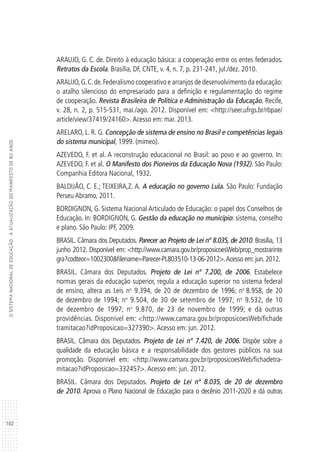 102
OSISTEMANACIONALDEEDUCAÇÃO:AATUALIZAÇÃODOMANIFESTODE80ANOS
ARAUJO, G. C. de. Direito à educação básica: a cooperação entre os entes federados.
Retratos da Escola. Brasília, DF, CNTE, v. 4, n. 7, p. 231-241, jul./dez. 2010.
ARAUJO,G.C.de.Federalismo cooperativo e arranjos de desenvolvimento da educação:
o atalho silencioso do empresariado para a definição e regulamentação do regime
de cooperação. Revista Brasileira de Política e Administração da Educação. Recife,
v. 28, n. 2, p. 515-531, mai./ago. 2012. Disponível em: <http://seer.ufrgs.br/rbpae/
article/view/37419/24160>.Acesso em: mar. 2013.
ARELARO, L. R. G. Concepção de sistema de ensino no Brasil e competências legais
do sistema municipal, 1999. (mimeo).
AZEVEDO, F. et al. A reconstrução educacional no Brasil: ao povo e ao governo. In:
AZEVEDO, F. et al. O Manifesto dos Pioneiros da Educação Nova (1932). São Paulo:
Companhia Editora Nacional, 1932.
BALDIJÃO, C. E.; TEIXEIRA,Z. A. A educação no governo Lula. São Paulo: Fundação
Perseu Abramo, 2011.
BORDIGNON, G. Sistema Nacional Articulado de Educação: o papel dos Conselhos de
Educação. In: BORDIGNON, G. Gestão da educação no município: sistema, conselho
e plano. São Paulo: IPF, 2009.
BRASIL. Câmara dos Deputados. Parecer ao Projeto de Lei nº 8.035, de 2010. Brasília, 13
junho 2012. Disponível em: <http://www.camara.gov.br/proposicoesWeb/prop_mostrarinte
gra?codteor=1002300&filename=Parecer-PL803510-13-06-2012>.Acesso em:jun.2012.
BRASIL. Câmara dos Deputados. Projeto de Lei nº 7.200, de 2006. Estabelece
normas gerais da educação superior, regula a educação superior no sistema federal
de ensino, altera as Leis no
9.394, de 20 de dezembro de 1996; no
8.958, de 20
de dezembro de 1994; no
9.504, de 30 de setembro de 1997; no
9.532, de 10
de dezembro de 1997; no
9.870, de 23 de novembro de 1999; e dá outras
providências. Disponível em: <http://www.camara.gov.br/proposicoesWeb/fichade
tramitacao?idProposicao=327390>. Acesso em: jun. 2012.
BRASIL. Câmara dos Deputados. Projeto de Lei nº 7.420, de 2006. Dispõe sobre a
qualidade da educação básica e a responsabilidade dos gestores públicos na sua
promoção. Disponível em: <http://www.camara.gov.br/proposicoesWeb/fichadetra-
mitacao?idProposicao=332457>.Acesso em: jun. 2012.
BRASIL. Câmara dos Deputados. Projeto de Lei nº 8.035, de 20 de dezembro
de 2010. Aprova o Plano Nacional de Educação para o decênio 2011-2020 e dá outras
 