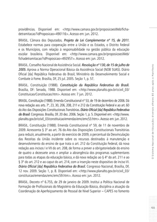 103
OSistemaNacionaldeEducação:diversosolhares80anosapósoManifesto
providências. Disponível em: <http://www.camara.gov.br/proposicoesWeb/ficha-
detramitacao?idProposicao=490116>.Acesso em: jun. 2012.
BRASIL. Câmara dos Deputados. Projeto de Lei Complementar nº 15, de 2011.
Estabelece normas para cooperação entre a União e os Estados, o Distrito Federal
e os Municípios, com relação à responsabilidade na gestão pública da educação
escolar brasileira. Disponível em: <http://www.camara.gov.br/proposicoesWeb/
fichadetramitacao?idProposicao=492957>.Acesso em: jun. 2012.
BRASIL. Conselho Nacional deAssistência Social. Resolução nº 130, de 15 de julho de
2005. Aprova a Norma Operacional Básica da Assistência Social (NOB SUAS). Diário
Oficial [da] República Federativa do Brasil, Ministério do Desenvolvimento Social e
Combate à Fome. Brasília, DF, 25 jul. 2005. Seção 1, p. 57.
BRASIL. Constituição (1988). Constituição da República Federativa do Brasil.
Brasília, DF: Senado, 1988. Disponível em: <http://www.planalto.gov.br/ccivil_03/
Constituicao/Constituicao.htm>.Acesso em: 7 jun. 2012.
BRASIL.Constituição (1988).Emenda Constitucional nº 53,de 19 de dezembro de 2006.Dá
nova redação aos arts. 7º, 23, 30, 206, 208, 211 e 212 da Constituição Federal e ao art. 60
doAto das Disposições ConstitucionaisTransitórias. Diário Oficial [da] República Federativa
do Brasil. Congresso. Brasília, DF, 20 dez. 2006. Seção 1, p. 5. Disponível em: <http://www.
planalto.gov.br/ccivil_03/constituicao/emendas/emc/emc53.htm>.Acesso em: jun. 2012.
BRASIL. Constituição (1988). Emenda Constitucional nº 59, de 11 de novembro de
2009. Acrescenta § 3º ao art. 76 do Ato das Disposições Constitucionais Transitórias
para reduzir, anualmente, a partir do exercício de 2009, o percentual da Desvinculação
das Receitas da União incidente sobre os recursos destinados à manutenção e
desenvolvimento do ensino de que trata o art. 212 da Constituição Federal, dá nova
redação aos incisos I e VII do art. 208, de forma a prever a obrigatoriedade do ensino
de quatro a dezessete anos e ampliar a abrangência dos programas suplementares
para todas as etapas da educação básica, e dá nova redação ao § 4º do art. 211 e ao
§ 3º do art. 212 e ao caput do art. 214, com a inserção neste dispositivo de inciso VI.
Diário Oficial [da] República Federativa do Brasil. Congresso Nacional, Brasília, DF,
12 nov. 2009. Seção 1, p. 8. Disponível em: <http://www.planalto.gov.br/ccivil_03/
constituicao/emendas/emc/emc59.htm>.Acesso em: jun. 2012.
BRASIL. Decreto nº 6.755, de 29 de janeiro de 2009. Institui a Política Nacional de
Formação de Profissionais do Magistério da Educação Básica, disciplina a atuação da
Coordenação de Aperfeiçoamento de Pessoal de Nível Superior – CAPES no fomento
 
