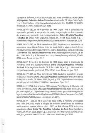 104
OSISTEMANACIONALDEEDUCAÇÃO:AATUALIZAÇÃODOMANIFESTODE80ANOS
a programas de formação inicial e continuada, e dá outras providências. Diário Oficial
[da] República Federativa do Brasil. Poder Executivo. Brasília, DF, 30 jan. 2009. Seção
1, p. 1. Disponível em: <http://www.planalto.gov.br/ccivil_03/_Ato2007-2010/2009/
Decreto/D6755.htm>.Acesso em: jun. 2012.
BRASIL. Lei nº 8.080, de 19 de setembro de 1990. Dispõe sobre as condições para
a promoção, proteção e recuperação da saúde, a organização e o funcionamento
dos serviços correspondentes e dá outras providências. Diário Oficial [da] República
Federativa do Brasil. Poder Legislativo. Brasília, DF, 20 set. 1990. Seção 1, p. 1.
Disponível em:<https://www.planalto.gov.br/ccivil_03/leis/l8080.htm>.Acesso em:jun.2012.
BRASIL. Lei nº 8.142, de 28 de dezembro de 1990. Dispõe sobre a participação da
comunidade na gestão do Sistema Único de Saúde (SUS) e sobre as transferências
intergovernamentais de recursos financeiros na área da saúde e dá outras providências.
Diário Oficial [da] República Federativa do Brasil. Poder Legislativo. Brasília, DF, 31
dez. 1990. Seção 1, p. 4. Disponível em: <http://www.planalto.gov.br/ccivil_03/leis/
l8142.htm>.Acesso em: jun. 2012.
BRASIL. Lei nº 8.742, de 7 de dezembro de 1993. Dispõe sobre a organização da
Assistência Social e dá outras providências. Diário Oficial [da] República Federativa
do Brasil. Poder Legislativo. Brasília, DF, 8 dez. 1993. Seção 1, p. 1. Disponível em:
<https://www.planalto.gov.br/ccivil_03/leis/l8742.htm>.Acesso em: jun. 2012.
BRASIL. Lei nº 9.394, de 20 de dezembro de 1996. Estabelece as diretrizes e bases
da educação nacional. Diário Oficial [da] República Federativa do Brasil. Presidência
da República. Brasília, DF, 23 dez. 1996, Seção 1, p. 207. Disponível em <http://www.
planalto.gov.br/ccivil_03/Leis/L9394.htm>.Acesso em: 7 jun. 2012.
BRASIL.Lei nº 10.172,9 de janeiro de 2001.Aprova o Plano Nacional de Educação e dá
outras providências. Diário Oficial [da] República Federativa do Brasil. Brasília, DF, 10
jan.2007.Seção1,p.1.Disponívelem<http://www2.camara.gov.br/internet/legislacao/
legin.html/visualizarNorma.html?ideNorma=359024&PalavrasDestaque=Plano%20
Nacional%20de%20Educaçao>.Acesso em: jan. 2014.
BRASIL. Lei nº 11.096, de 13 de janeiro de 2005. Institui o Programa Universidade
para Todos (PROUNI), regula a atuação de entidades beneficentes de assistência
social no ensino superior; altera a Lei no
10.891, de 9 de julho de 2004, e dá outras
providências. Diário Oficial [da] República Federativa do Brasil. Poder Legislativo.
Brasília, DF, 14 jan. 2005. Seção 1, p. 7. Disponível em: <http://www.planalto.gov.br/
ccivil_03/_ato2004-2006/2005/Lei/L11096.htm>.Acesso em: jun. 2012.
 