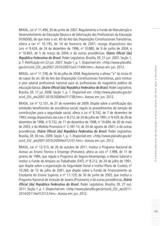 105
OSistemaNacionaldeEducação:diversosolhares80anosapósoManifesto
BRASIL. Lei nº 11.494, 20 de junho de 2007. Regulamenta o Fundo de Manutenção e
Desenvolvimento da Educação Básica e de Valorização dos Profissionais da Educação
(FUNDEB), de que trata o art. 60 do Ato das Disposições Constitucionais Transitórias;
altera a Lei nº 10.195, de 14 de fevereiro de 2001; revoga dispositivos das
Leis no
9.424, de 24 de dezembro de 1996, no
10.880, de 9 de junho de 2004, e
no
10.845, de 5 de março de 2004; e dá outras providências. Diário Oficial [da]
República Federativa do Brasil. Poder Legislativo. Brasília, DF, 21 jun. 2007. Seção 1,
p. 7. Retificação em 22 jun. 2007. Seção 1, p. 1. Disponível em: <http://www.planalto.
gov.br/ccivil_03/_ato2007-2010/2007/Lei/L11494.htm>.Acesso em: jun. 2012.
BRASIL. Lei nº 11.738, de 16 de julho de 2008. Regulamenta a alínea “e” do inciso III
do caput do art. 60 do Ato das Disposições Constitucionais Transitórias, para instituir
o piso salarial profissional nacional para os profissionais do magistério público da
educação básica. Diário Oficial [da] República Federativa do Brasil. Poder Legislativo.
Brasília, DF, 17 jul. 2008. Seção 1, p. 1. Disponível em: <http://www.planalto.gov.br/
ccivil_03/_ato2007-2010/2008/lei/l11738.htm>.Acesso em: jun. 2012.
BRASIL. Lei nº 12.101, de 27 de novembro de 2009. Dispõe sobre a certificação das
entidades beneficentes de assistência social; regula os procedimentos de isenção de
contribuições para a seguridade social; altera a Lei nº 8.742, de 7 de dezembro de
1993;revoga dispositivos das Leis no
8.212,de 24 de julho de 1991,no
9.429,de 26 de
dezembro de 1996, no
9.732, de 11 de dezembro de 1998, no
10.684, de 30 de maio
de 2003, e da Medida Provisória no
2.187-13, de 24 de agosto de 2001; e dá outras
providências. Diário Oficial [da] República Federativa do Brasil. Poder Legislativo.
Brasília, DF, 30 nov. 2009. Seção 1, p. 1. Disponível em: <http://www.planalto.gov.br/
ccivil_03/_ato2007-2010/2009/lei/l12101.htm>.Acesso em: jun. 2012.
BRASIL. Lei nº 12.513, de 26 de outubro de 2011. Institui o Programa Nacional de
Acesso ao Ensino Técnico e Emprego (Pronatec); altera as Leis nº 7.998, de 11 de
janeiro de 1990, que regula o Programa do Seguro-Desemprego, o Abono Salarial e
institui o Fundo de Amparo ao Trabalhador (FAT), nº 8.212, de 24 de julho de 1991,
que dispõe sobre a organização da Seguridade Social e institui Plano de Custeio, nº
10.260, de 12 de julho de 2001, que dispõe sobre o Fundo de Financiamento ao
Estudante do Ensino Superior, e nº 11.129, de 30 de junho de 2005, que institui o
Programa Nacional de Inclusão de Jovens (ProJovem); e dá outras providências. Diário
Oficial [da] República Federativa do Brasil. Poder Legislativo. Brasília, DF, 27 out.
2011. Seção 1, p. 1. Disponível em: <http://www.planalto.gov.br/ccivil_03/_ato2011-
2014/2011/lei/l12513.htm>.Acesso em: jun. 2012.
 