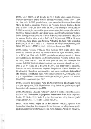 106
OSISTEMANACIONALDEEDUCAÇÃO:AATUALIZAÇÃODOMANIFESTODE80ANOS
BRASIL. Lei nº 12.695, de 25 de julho de 2012. Dispõe sobre o apoio técnico ou
financeiro da União no âmbito do Plano de Ações Articuladas; altera a Lei no
11.947,
de 16 de junho de 2009, para incluir os polos presenciais do sistema Universidade
Aberta do Brasil na assistência financeira do Programa Dinheiro Direto na Escola;
altera a Lei no
11.494, de 20 de junho de 2007, para contemplar com recursos do
FUNDEB as instituições comunitárias que atuam na educação do campo; altera a Lei no
10.880, de 9 de junho de 2004, para dispor sobre a assistência financeira da União no
âmbito do Programa de Apoio aos Sistemas de Ensino para Atendimento à Educação
de Jovens e Adultos; altera a Lei no
8.405, de 9 de janeiro de 1992; e dá outras
providências. Diário Oficial [da] República Federativa do Brasil. Poder Legislativo.
Brasília, DF, 26 jul. 2012. Seção 1, p. 1. Disponível em: <http://www.planalto.gov.br/
CCIVIL_03/_Ato2011-2014/2012/Lei/L12695.htm>.Acesso: mar. 2013.
BRASIL. Medida Provisória nº 562, de 20 de março de 2012. Dispõe sobre o apoio
técnico ou financeiro da União no âmbito do Plano de Ações Articuladas, altera a
Lei no
11.947, de 16 de junho de 2009, para incluir os polos presenciais do sistema
Universidade Aberta do Brasil na assistência financeira do Programa Dinheiro Direto
na Escola, altera a Lei no
11.494, de 20 de junho de 2007, para contemplar com
recursos do FUNDEB as instituições comunitárias que atuam na educação do campo,
altera a Lei no
10.880, de 9 de junho de 2004, para dispor sobre a assistência
financeira da União no âmbito do Programa de Apoio aos Sistemas de Ensino para
Atendimento à Educação de Jovens e Adultos, e dá outras providências. Diário Oficial
[da] República Federativa do Brasil. Poder Executivo. Brasília, DF, 21 mar. 2012. Seção
1, p. 1. Disponível em: <http://www.planalto.gov.br/ccivil_03/_Ato2011-2014/2012/
Mpv/562.htm>.Acesso em: jun. 2012.
BRASIL. Ministério da Educação. Plano de Desenvolvimento da Educação: razões,
princípios e programas, 2008. Disponível em: <http://portal.mec.gov.br/arquivos/pdf/
livromiolov4.pdf>.Acesso em: jan.2014.
BRASIL. Ministério da Educação. Portaria nº 1.407/2010 Institui o Fórum Nacional de
Educação FNE. Diário Oficial [da] República Federativa do Brasil. Poder Legislativo.
Brasília, DF, 16 dez. 2010. Seção 1, p. 24. Disponível em: <http://fne.mec.gov.br/
images/pdf/port_fne_141210.pdf>.Acesso: mar. 2013.
BRASIL. Senado Federal. Projeto de Lei da Câmara nº 103/2012. Aprova o Plano
Nacional de Educação e dá outras providências. Disponível em: <http://www.senado.
gov.br/atividade/materia/detalhes.asp?p_cod_mate=108259>.Acesso em: mar. 2013.
 
