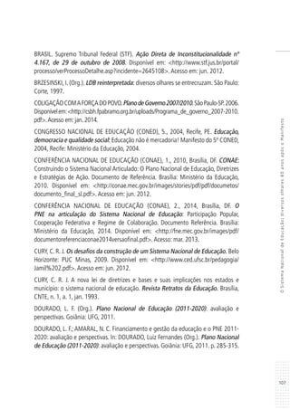 107
OSistemaNacionaldeEducação:diversosolhares80anosapósoManifesto
BRASIL. Supremo Tribunal Federal (STF). Ação Direta de Inconstitucionalidade nº
4.167, de 29 de outubro de 2008. Disponível em: <http://www.stf.jus.br/portal/
processo/verProcessoDetalhe.asp?incidente=2645108>.Acesso em: jun. 2012.
BRZESINSKI, I. (Org.). LDB reinterpretada: diversos olhares se entrecruzam. São Paulo:
Corte, 1997.
COLIGAÇÃOCOMAFORÇADOPOVO.PlanodeGoverno2007/2010.SãoPaulo-SP.2006.
Disponívelem:<http://csbh.fpabramo.org.br/uploads/Programa_de_governo_2007-2010.
pdf>.Acesso em: jan. 2014.
CONGRESSO NACIONAL DE EDUCAÇÃO (CONED), 5., 2004, Recife, PE. Educação,
democracia e qualidade social: Educação não é mercadoria! Manifesto do 5º CONED,
2004, Recife: Ministério da Educação, 2004.
CONFERÊNCIA NACIONAL DE EDUCAÇÃO (CONAE), 1., 2010, Brasília, DF. CONAE:
Construindo o Sistema Nacional Articulado: O Plano Nacional de Educação, Diretrizes
e Estratégias de Ação. Documento de Referência. Brasília: Ministério da Educação,
2010. Disponível em: <http://conae.mec.gov.br/images/stories/pdf/pdf/documetos/
documento_final_sl.pdf>.Acesso em: jun. 2012.
CONFERÊNCIA NACIONAL DE EDUCAÇÃO (CONAE), 2., 2014, Brasília, DF. O
PNE na articulação do Sistema Nacional de Educação: Participação Popular,
Cooperação Federativa e Regime de Colaboração. Documento Referência. Brasília:
Ministério da Educação, 2014. Disponível em: <http://fne.mec.gov.br/images/pdf/
documentoreferenciaconae2014versaofinal.pdf>.Acesso: mar. 2013.
CURY, C. R. J. Os desafios da construção de um Sistema Nacional de Educação. Belo
Horizonte: PUC Minas, 2009. Disponível em: <http://www.ced.ufsc.br/pedagogia/
Jamil%202.pdf>.Acesso em: jun. 2012.
CURY, C. R. J. A nova lei de diretrizes e bases e suas implicações nos estados e
município: o sistema nacional de educação. Revista Retratos da Educação. Brasília,
CNTE, n. 1, a. 1, jan. 1993.
DOURADO, L. F. (Org.). Plano Nacional de Educação (2011-2020): avaliação e
perspectivas. Goiânia: UFG, 2011.
DOURADO, L. F.; AMARAL, N. C. Financiamento e gestão da educação e o PNE 2011-
2020: avaliação e perspectivas. In: DOURADO, Luiz Fernandes (Org.). Plano Nacional
de Educação (2011-2020): avaliação e perspectivas. Goiânia: UFG, 2011. p. 285-315.
 