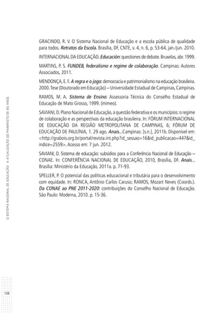 108
OSISTEMANACIONALDEEDUCAÇÃO:AATUALIZAÇÃODOMANIFESTODE80ANOS
GRACINDO, R. V. O Sistema Nacional de Educação e a escola pública de qualidade
para todos. Retratos da Escola. Brasília, DF, CNTE, v. 4, n. 6, p. 53-64, jan./jun. 2010.
INTERNACIONAL DA EDUCAÇÃO.Educación:questiones de debate.Bruxelas,abr.1999.
MARTINS, P. S. FUNDEB, federalismo e regime de colaboração. Campinas: Autores
Associados, 2011.
MENDONÇA,E.F. A regra e o jogo: democracia e patrimonialismo na educação brasileira.
2000.Tese (Doutorado em Educação) – Universidade Estadual de Campinas,Campinas.
RAMOS, M. A. Sistema de Ensino: Assessoria Técnica do Conselho Estadual de
Educação de Mato Grosso, 1999. (mimeo).
SAVIANI,D.Plano Nacional de Educação,a questão federativa e os municípios:o regime
de colaboração e as perspectivas da educação brasileira. In: FÓRUM INTERNACIONAL
DE EDUCAÇÃO DA REGIÃO METROPOLITANA DE CAMPINAS, 6; FÓRUM DE
EDUCAÇÃO DE PAULÍNIA, 1. 29 ago. Anais...Campinas: [s.n.], 2011b. Disponível em:
<http://grabois.org.br/portal/revista.int.php?id_sessao=16&id_publicacao=447&id_
indice=2559>.Acesso em: 7 jun. 2012.
SAVIANI, D. Sistema de educação: subsídios para a Conferência Nacional de Educação –
CONAE. In: CONFERÊNCIA NACIONAL DE EDUCAÇÃO, 2010, Brasília, DF. Anais...
Brasília: Ministério da Educação, 2011a. p. 71-93.
SPELLER, P. O potencial das políticas educacional e tributária para o desenvolvimento
com equidade. In: RONCA, Antônio Carlos Caruso; RAMOS, Mozart Neves (Coords.).
Da CONAE ao PNE 2011-2020: contribuições do Conselho Nacional de Educação.
São Paulo: Moderna, 2010. p. 15-36.
 
