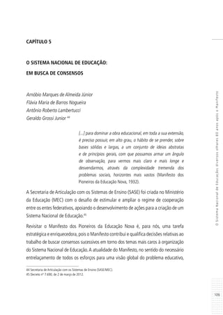 109
OSistemaNacionaldeEducação:diversosolhares80anosapósoManifesto
CAPÍTULO 5
O SISTEMA NACIONAL DE EDUCAÇÃO:
EM BUSCA DE CONSENSOS
Arnóbio Marques de Almeida Júnior
Flávia Maria de Barros Nogueira
Antônio Roberto Lambertucci
Geraldo Grossi Junior 44
[...] para dominar a obra educacional, em toda a sua extensão,
é preciso possuir, em alto grau, o hábito de se prender, sobre
bases sólidas e largas, a um conjunto de ideias abstratas
e de princípios gerais, com que possamos armar um ângulo
de observação, para vermos mais claro e mais longe e
desvendarmos, através da complexidade tremenda dos
problemas sociais, horizontes mais vastos (Manifesto dos
Pioneiros da Educação Nova, 1932).
A Secretaria de Articulação com os Sistemas de Ensino (SASE) foi criada no Ministério
da Educação (MEC) com o desafio de estimular e ampliar o regime de cooperação
entre os entes federativos, apoiando o desenvolvimento de ações para a criação de um
Sistema Nacional de Educação.45
Revisitar o Manifesto dos Pioneiros da Educação Nova é, para nós, uma tarefa
estratégica e enriquecedora,pois o Manifesto contribui e qualifica decisões relativas ao
trabalho de buscar consensos sucessivos em torno dos temas mais caros à organização
do Sistema Nacional de Educação.A atualidade do Manifesto, no sentido do necessário
entrelaçamento de todos os esforços para uma visão global do problema educativo,
44 Secretaria de Articulação com os Sistemas de Ensino (SASE/MEC).
45 Decreto nº 7.690, de 2 de março de 2012.
 