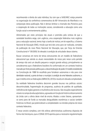 110
OSISTEMANACIONALDEEDUCAÇÃO:EMBUSCADECONSENSOS
reconhecendo o direito de cada indivíduo, faz com que a SASE/MEC esteja presente
na organização da conferência comemorativa do 80o
Aniversário do Manifesto e na
composição desta publicação. Não é demais lembrar o chamado dos Pioneiros para
a cooperação de todas as instituições sociais, considerando a educação como uma
função social e eminentemente pública.
Alimentados por estes princípios tão atuais e premidos pela certeza de que a
sociedade brasileira exige, com urgência, uma cooperação federativa mais orgânica
para a educação nacional, temos hoje a tarefa de instituir, em lei específica, o Sistema
Nacional de Educação (SNE), missão que terá dois anos para ser realizada, contados
da publicação do novo Plano Nacional de Educação, que, por força da Emenda
Constitucional nº 59/2009, foi elevado à condição de articulador desse sistema.
Buscar consensos em torno de temas estruturantes de um modelo de federalismo
educacional que atenda as atuais necessidades do nosso país nesse curto período
de tempo não será um desafio pequeno e exigirá grande esforço, principalmente se
considerarmos que o federalismo brasileiro foi conformado em um contexto histórico
marcadoporfortepressãopolíticaparaadescentralização de poder.O modelo estabelecido
na Constituição de 1988 foi escolhido para fortalecer autonomias e não para criar
identidade nacional, a ponto de levar o município à condição de ente federativo autônomo, o
que é inédito entre as federações (ABRUCIO,2010) e resulta em elevada complexidade.
Da realidade federativa brasileira decorrem grandes lacunas nas políticas sociais:
descontinuidade, fragmentação de programas, ausência de padrões de qualidade,
ineficiência de órgãos gestores e insuficiência de recursos.São situações especialmente
visíveisnocampodaeducaçãobásica,agravadasemfunçãodohistóricodistanciamento
da União com a oferta deste nível de ensino. Aliadas a estes fatores, apresentam-
se como pano de fundo as marcadas desigualdades econômicas e sociais também
históricas no Brasil, que potencializam a complexidade e as tensões próprias do nosso
contexto federativo.
É nesse cenário complexo, com três esferas administrativas autônomas dispostas de
forma não hierárquica,que a CONAE 2010 apontou para a necessária regulamentação
 