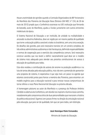 12
Houve unanimidade de opiniões quando a Comissão Organizadora do 80º Aniversário
do Manifesto dos Pioneiros da Educação Nova (Portaria GM MEC nº 724, de 30 de
maio de 2012) propôs que a Conferência ocorresse na USP, instituição que Fernando
de Azevedo, autor do Manifesto, ajudou a fundar juntamente com outros eminentes
intelectuais da época.
O Sistema Nacional de Educação a ser instituído, de unidade na multiplicidade e
ancorado na doutrina federativa, deve ser regido por um mesmo padrão de qualidade
que torne a educação pública acessível a todos os brasileiros, sem uma única exceção.
Os desafios são grandes, pois será necessário transitar em um cenário complexo, de
três esferas administrativas autônomas e não hierárquicas,definindo responsabilidades
e normas de cooperação para o exercício das competências comuns. Será necessário
construir acordos que nos levem a definir nacionalmente qual deve ser o modelo
de sistema mais adequado para atender aos preceitos constitucionais de acesso à
educação de qualidade para todos.
Esta obra recebeu a contribuição de autores de renome na produção acadêmica e na
luta de tantas décadas pela educação pública, mas não tem a pretensão de apresentar
uma proposta de sistema. A expectativa é que seja mais um passo na agenda que
estamos construindo juntos para honrar a memória dos Pioneiros, para encontrar um
modelo orgânico para a educação nacional e para renovar nossos compromissos de
tornar efetivo o novo Plano Nacional de Educação na próxima década.
A homenagem póstuma ao autor do Manifesto e a presença do Professor Antônio
CândidonaaberturadaConferência,semdúvidanosinspirameiluminanossocaminho,
notadamente pelo compromisso ético de duas personalidades que marcaram a história
da política educacional. Sigamos com passos firmes na direção da articulação nacional
pela educação, que para ser de qualidade, tem que ser para todos, sem distinção.
José Henrique Paim Fernandes
Ministro de Estado da Educação
 