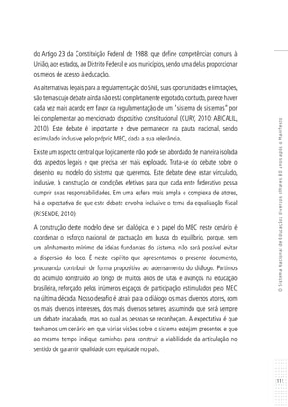 111
OSistemaNacionaldeEducação:diversosolhares80anosapósoManifesto
do Artigo 23 da Constituição Federal de 1988, que define competências comuns à
União, aos estados, ao Distrito Federal e aos municípios, sendo uma delas proporcionar
os meios de acesso à educação.
As alternativas legais para a regulamentação do SNE, suas oportunidades e limitações,
são temas cujo debate ainda não está completamente esgotado,contudo,parece haver
cada vez mais acordo em favor da regulamentação de um “sistema de sistemas” por
lei complementar ao mencionado dispositivo constitucional (CURY, 2010; ABICALIL,
2010). Este debate é importante e deve permanecer na pauta nacional, sendo
estimulado inclusive pelo próprio MEC, dada a sua relevância.
Existe um aspecto central que logicamente não pode ser abordado de maneira isolada
dos aspectos legais e que precisa ser mais explorado. Trata-se do debate sobre o
desenho ou modelo do sistema que queremos. Este debate deve estar vinculado,
inclusive, à construção de condições efetivas para que cada ente federativo possa
cumprir suas responsabilidades. Em uma esfera mais ampla e complexa de atores,
há a expectativa de que este debate envolva inclusive o tema da equalização fiscal
(RESENDE, 2010).
A construção deste modelo deve ser dialógica, e o papel do MEC neste cenário é
coordenar o esforço nacional de pactuação em busca do equilíbrio, porque, sem
um alinhamento mínimo de ideias fundantes do sistema, não será possível evitar
a dispersão do foco. É neste espírito que apresentamos o presente documento,
procurando contribuir de forma propositiva ao adensamento do diálogo. Partimos
do acúmulo construído ao longo de muitos anos de lutas e avanços na educação
brasileira, reforçado pelos inúmeros espaços de participação estimulados pelo MEC
na última década. Nosso desafio é atrair para o diálogo os mais diversos atores, com
os mais diversos interesses, dos mais diversos setores, assumindo que será sempre
um debate inacabado, mas no qual as pessoas se reconheçam. A expectativa é que
tenhamos um cenário em que várias visões sobre o sistema estejam presentes e que
ao mesmo tempo indique caminhos para construir a viabilidade da articulação no
sentido de garantir qualidade com equidade no país.
 