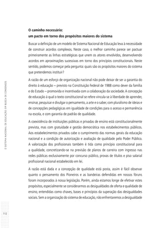 112
OSISTEMANACIONALDEEDUCAÇÃO:EMBUSCADECONSENSOS
O caminho necessário:
um pacto em torno dos propósitos maiores do sistema
Buscar a definição de um modelo de Sistema Nacional de Educação leva à necessidade
de construir acordos complexos. Neste caso, o melhor caminho parece ser pactuar
primeiramente as linhas estratégicas que unem os atores envolvidos, desenvolvendo
acordos em aproximações sucessivas em torno dos princípios constitucionais. Neste
sentido, podemos começar pela pergunta: quais são os propósitos maiores do sistema
que pretendemos instituir?
A razão de um esforço de organização nacional não pode deixar de ser a garantia do
direito à educação – previsto na Constituição Federal de 1988 como dever da família
e do Estado – promovida e incentivada com a colaboração da sociedade.A concepção
de educação à qual o texto constitucional se refere vincula-se à liberdade de aprender,
ensinar,pesquisar e divulgar o pensamento,a arte e o saber, com pluralismo de ideias e
de concepções pedagógicas em igualdade de condições para o acesso e permanência
na escola, e com garantia de padrão de qualidade.
A coexistência de instituições públicas e privadas de ensino está constitucionalmente
prevista, mas com gratuidade e gestão democrática nos estabelecimentos públicos.
Aos estabelecimentos privados cabe o cumprimento das normas gerais da educação
nacional e a condição de autorização e avaliação de qualidade pelo Poder Público.
A valorização dos profissionais também é tida como princípio constitucional para
a qualidade, concretizando-se na previsão de planos de carreira com ingresso nas
redes públicas exclusivamente por concurso público, provas de títulos e piso salarial
profissional nacional estabelecido em lei.
A razão está dada e a concepção de qualidade está posta, assim é fácil observar
quanto o pensamento dos Pioneiros e as bandeiras defendidas em nossos fóruns
foram incorporados à nossa legislação. Porém, ainda estamos longe de efetivar estes
propósitos, especialmente se considerarmos as desigualdades de oferta e qualidade de
ensino, entendidas como chaves, bases e princípios da superação das desigualdades
sociais.Sem a organização do sistema de educação,não enfrentaremos a desigualdade
 