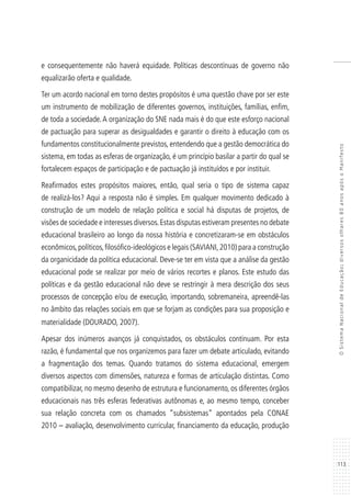 113
OSistemaNacionaldeEducação:diversosolhares80anosapósoManifesto
e consequentemente não haverá equidade. Políticas descontínuas de governo não
equalizarão oferta e qualidade.
Ter um acordo nacional em torno destes propósitos é uma questão chave por ser este
um instrumento de mobilização de diferentes governos, instituições, famílias, enfim,
de toda a sociedade.A organização do SNE nada mais é do que este esforço nacional
de pactuação para superar as desigualdades e garantir o direito à educação com os
fundamentos constitucionalmente previstos, entendendo que a gestão democrática do
sistema, em todas as esferas de organização, é um princípio basilar a partir do qual se
fortalecem espaços de participação e de pactuação já instituídos e por instituir.
Reafirmados estes propósitos maiores, então, qual seria o tipo de sistema capaz
de realizá-los? Aqui a resposta não é simples. Em qualquer movimento dedicado à
construção de um modelo de relação política e social há disputas de projetos, de
visões de sociedade e interesses diversos.Estas disputas estiveram presentes no debate
educacional brasileiro ao longo da nossa história e concretizaram-se em obstáculos
econômicos,políticos,filosófico-ideológicos e legais (SAVIANI,2010) para a construção
da organicidade da política educacional. Deve-se ter em vista que a análise da gestão
educacional pode se realizar por meio de vários recortes e planos. Este estudo das
políticas e da gestão educacional não deve se restringir à mera descrição dos seus
processos de concepção e/ou de execução, importando, sobremaneira, apreendê-las
no âmbito das relações sociais em que se forjam as condições para sua proposição e
materialidade (DOURADO, 2007).
Apesar dos inúmeros avanços já conquistados, os obstáculos continuam. Por esta
razão, é fundamental que nos organizemos para fazer um debate articulado, evitando
a fragmentação dos temas. Quando tratamos do sistema educacional, emergem
diversos aspectos com dimensões, natureza e formas de articulação distintas. Como
compatibilizar, no mesmo desenho de estrutura e funcionamento, os diferentes órgãos
educacionais nas três esferas federativas autônomas e, ao mesmo tempo, conceber
sua relação concreta com os chamados “subsistemas” apontados pela CONAE
2010 – avaliação, desenvolvimento curricular, financiamento da educação, produção
 