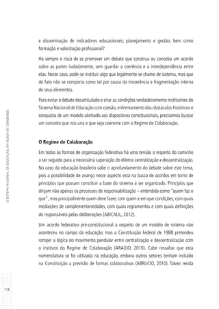 114
OSISTEMANACIONALDEEDUCAÇÃO:EMBUSCADECONSENSOS
e disseminação de indicadores educacionais; planejamento e gestão; bem como
formação e valorização profissional?
Há sempre o risco de se promover um debate que construa ou conceba um acordo
sobre as partes isoladamente, sem guardar a coerência e a interdependência entre
elas. Neste caso, pode-se instituir algo que legalmente se chame de sistema, mas que
de fato não se comporta como tal por causa da incoerência e fragmentação interna
de seus elementos.
Para evitar o debate desarticulado e criar as condições verdadeiramente instituintes do
Sistema Nacional de Educação com coesão, enfrentamento dos obstáculos históricos e
conquista de um modelo alinhado aos dispositivos constitucionais, precisamos buscar
um conceito que nos una e que seja coerente com o Regime de Colaboração.
O Regime de Colaboração
Em todas as formas de organização federativa há uma tensão a respeito do caminho
a ser seguido para a necessária superação do dilema centralização x descentralização.
No caso da educação brasileira cabe o aprofundamento do debate sobre este tema,
pois a possibilidade de avanço neste aspecto está na busca de acordos em torno de
princípios que possam constituir a base do sistema a ser organizado. Princípios que
dirijam não apenas os processos de responsabilização – entendida como “quem faz o
que”, mas principalmente quem deve fazer, com quem e em que condições, com quais
mediações de complementariedades, com quais regramentos e com quais definições
de responsáveis pelas deliberações (ABICALIL, 2012).
Um acordo federativo pré-constitucional a respeito de um modelo de sistema não
aconteceu no campo da educação, mas a Constituição Federal de 1988 pretendeu
romper a lógica do movimento pendular entre centralização e descentralização com
o instituto do Regime de Colaboração (ARAÚJO, 2010). Cabe ressaltar que esta
nomenclatura só foi utilizada na educação, embora outros setores tenham incluído
na Constituição a previsão de formas colaborativas (ABRUCIO, 2010). Talvez resida
 