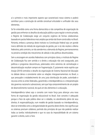 115
OSistemaNacionaldeEducação:diversosolhares80anosapósoManifesto
aí o primeiro e mais importante aspecto que caracterizará nosso sistema e poderá
contribuir para a construção do sentido conceitual articulador e unificador dos seus
elementos.
Se for entendido como uma forma democrática e não competitiva de organização da
gestão para enfrentar os desafios da educação pública e para regular o ensino privado,
o Regime de Colaboração exige um conjunto orgânico de formas colaborativas
baseado em pactos federativos mais amplos que ainda não foram construídos no Brasil.
Portanto, embora a presença deste instituto na Constituição Federal seja um grande
marco definidor do método de organização da gestão, por si só não resolve o dilema
federativo, pelo contrário, se não atendermos a demanda do Regime, permaneceremos
na precária condição dos mecanismos de adesão e das políticas desarticuladas.
Sem a ancoragem em acordos federativos com princípios claros, o instituto do Regime
de Colaboração fica sem sentido e o direito a educação não será assegurado, pois
políticas e programas descontínuos, polarizados entre extremos de centralização e
descentralização resultam sempre em fragmentação. É justamente neste espírito que
Araújo (2010) centraliza o desafio da organização do Sistema Nacional de Educação
no debate denso e consistente sobre as relações intergovernamentais no Brasil, o
que pressupõe o estabelecimento de uma justa distribuição de poder, autoridade e
recursos entre os entes federados, garantindo a interdependência e a interpenetração
dos governos nacional e subnacionais, sem que haja comprometimento de um projeto
de desenvolvimento nacional, do qual um dos elementos é a educação.
Interdependência talvez seja o conceito com maior força para alicerçar uma nova
forma de organização da gestão educacional no Brasil. Este conceito é adequado
porque o foco da ação pública deve ser o cidadão, no atendimento pleno de seus
direitos. A responsabilização, num modelo de gestão baseado na interdependência,
deve ser entendida como a obrigatoriedade de garantia deste direito. Isto significa que
os sistemas precisam colaborar, partindo dos princípios de que não poderão realizar
todas as tarefas individualmente e que no caso da impossibilidade de um sistema
garantir o direito, outro o fará.
 
